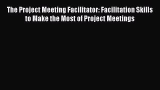 Read The Project Meeting Facilitator: Facilitation Skills to Make the Most of Project Meetings