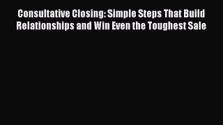 Read Consultative Closing: Simple Steps That Build Relationships and Win Even the Toughest
