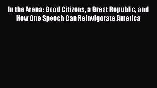 Ebook In the Arena: Good Citizens a Great Republic and How One Speech Can Reinvigorate America