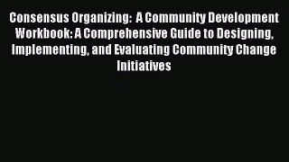 Read Consensus Organizing:  A Community Development Workbook: A Comprehensive Guide to Designing