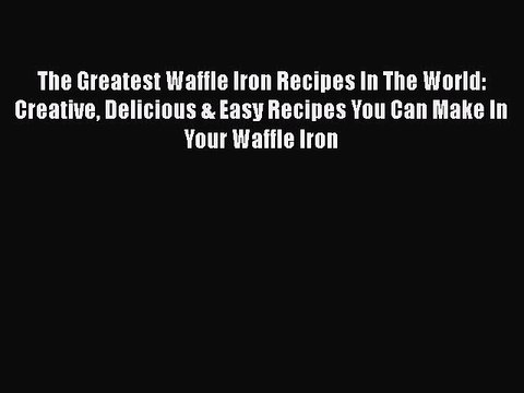 Download The Greatest Waffle Iron Recipes In The World: Creative Delicious & Easy Recipes You