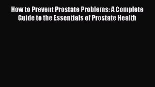 [Read Book] How to Prevent Prostate Problems: A Complete Guide to the Essentials of Prostate