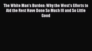 Ebook The White Man's Burden: Why the West's Efforts to Aid the Rest Have Done So Much Ill