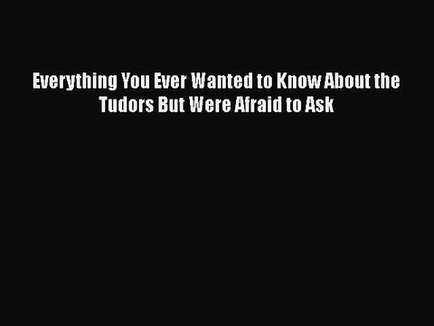 Download Everything You Ever Wanted to Know About the Tudors But Were Afraid to Ask Free Books