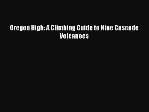Read Oregon High: A Climbing Guide to Nine Cascade Volcanoes Ebook Free