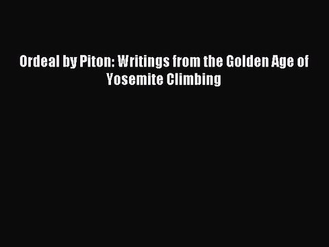 Read Ordeal by Piton: Writings from the Golden Age of Yosemite Climbing Ebook Free