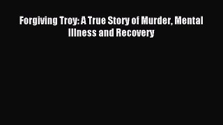 Read Forgiving Troy: A True Story of Murder Mental Illness and Recovery PDF Online
