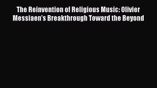 Download The Reinvention of Religious Music: Olivier Messiaen's Breakthrough Toward the Beyond