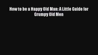 Book How to be a Happy Old Man: A Little Guide for Grumpy Old Men Read Online