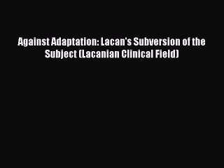 Read Against Adaptation: Lacan's Subversion of the Subject (Lacanian Clinical Field) PDF Free