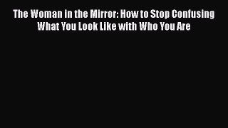 PDF The Woman in the Mirror: How to Stop Confusing What You Look Like with Who You Are  EBook