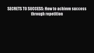 Download SECRETS TO SUCCESS: How to achieve success through repetition Free Books