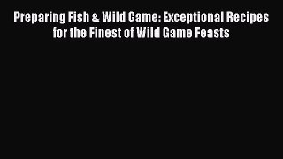 Read Preparing Fish & Wild Game: Exceptional Recipes for the Finest of Wild Game Feasts Ebook