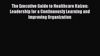 Read The Executive Guide to Healthcare Kaizen: Leadership for a Continuously Learning and Improving