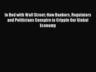 PDF In Bed with Wall Street: How Bankers Regulators and Politicians Conspire to Cripple Our