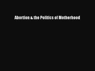 Download Abortion & the Politics of Motherhood Free Books