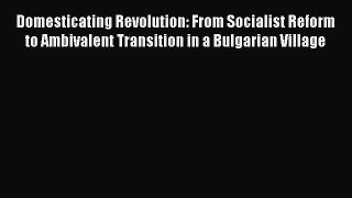Download Domesticating Revolution: From Socialist Reform to Ambivalent Transition in a Bulgarian