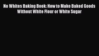 Download No Whites Baking Book: How to Make Baked Goods Without White Flour or White Sugar