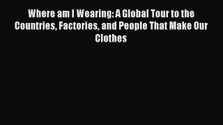 Read Where am I Wearing: A Global Tour to the Countries Factories and People That Make Our