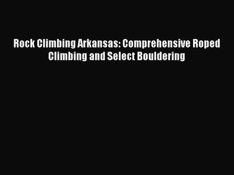 Download Rock Climbing Arkansas: Comprehensive Roped Climbing and Select Bouldering EBook