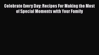 Download Celebrate Every Day: Recipes For Making the Most of Special Moments with Your Family