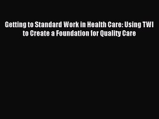 Read Getting to Standard Work in Health Care: Using TWI to Create a Foundation for Quality