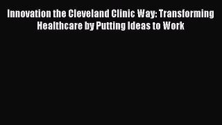 Read Innovation the Cleveland Clinic Way: Transforming Healthcare by Putting Ideas to Work