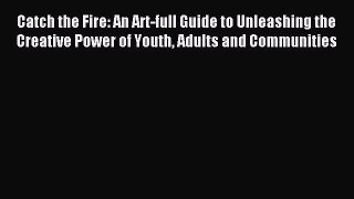 Read Catch the Fire: An Art-full Guide to Unleashing the Creative Power of Youth Adults and