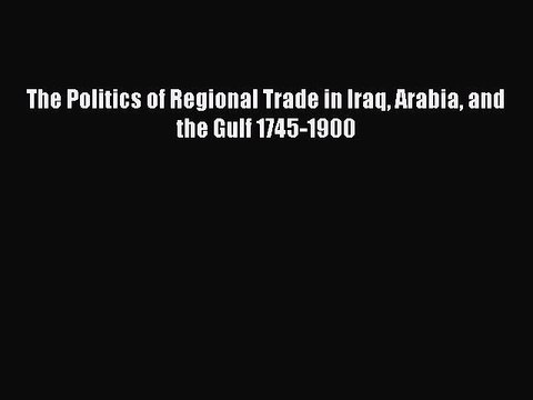 Read The Politics of Regional Trade in Iraq Arabia and the Gulf 1745-1900 Ebook Free