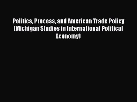 Read Politics Process and American Trade Policy (Michigan Studies in International Political