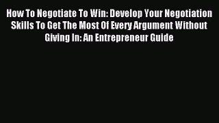 Read How To Negotiate To Win: Develop Your Negotiation Skills To Get The Most Of Every Argument