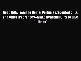 Read Good Gifts from the Home: Perfumes Scented Gifts and Other Fragrances--Make Beautiful