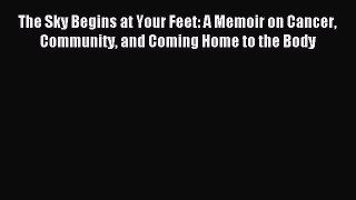 Read The Sky Begins at Your Feet: A Memoir on Cancer Community and Coming Home to the Body