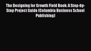 Read The Designing for Growth Field Book: A Step-by-Step Project Guide (Columbia Business School