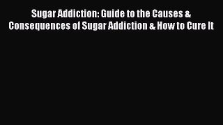 Read Sugar Addiction: Guide to the Causes & Consequences of Sugar Addiction & How to Cure It