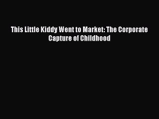 Read This Little Kiddy Went to Market: The Corporate Capture of Childhood Ebook Free