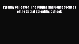 Read Book Tyranny of Reason: The Origins and Consequences of the Social Scientific Outlook