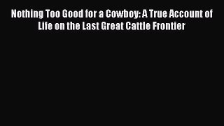 Read Nothing Too Good for a Cowboy: A True Account of Life on the Last Great Cattle Frontier