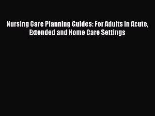 Download Nursing Care Planning Guides: For Adults in Acute Extended and Home Care Settings