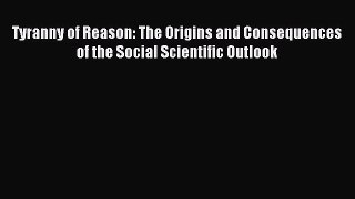 Download Tyranny of Reason: The Origins and Consequences of the Social Scientific Outlook PDF