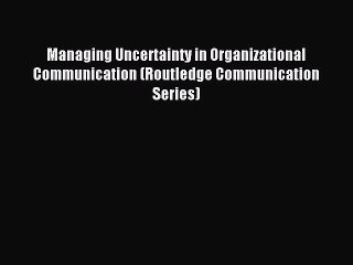 Read Managing Uncertainty in Organizational Communication (Routledge Communication Series)