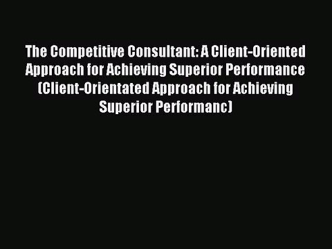 Read The Competitive Consultant: A Client-Oriented Approach for Achieving Superior Performance