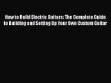 Download How to Build Electric Guitars: The Complete Guide to Building and Setting Up Your