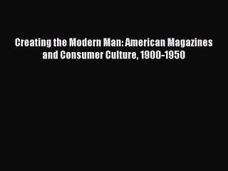 Read Creating the Modern Man: American Magazines and Consumer Culture 1900-1950 Ebook Free