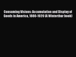 Read Consuming Visions: Accumulation and Display of Goods in America 1880-1920 (A Winterthur