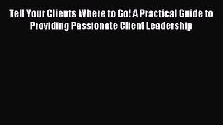 Read Tell Your Clients Where to Go! A Practical Guide to Providing Passionate Client Leadership