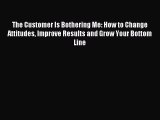 Read The Customer Is Bothering Me: How to Change Attitudes Improve Results and Grow Your Bottom