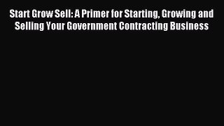 Read Start Grow Sell: A Primer for Starting Growing and Selling Your Government Contracting