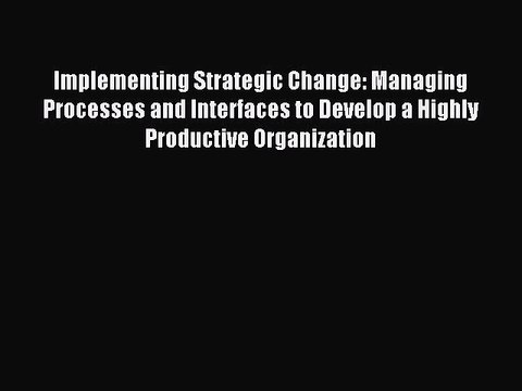 Read Implementing Strategic Change: Managing Processes and Interfaces to Develop a Highly Productive