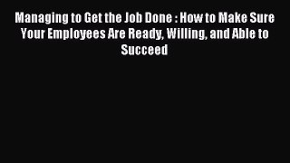 Read Managing to Get the Job Done : How to Make Sure Your Employees Are Ready Willing and Able